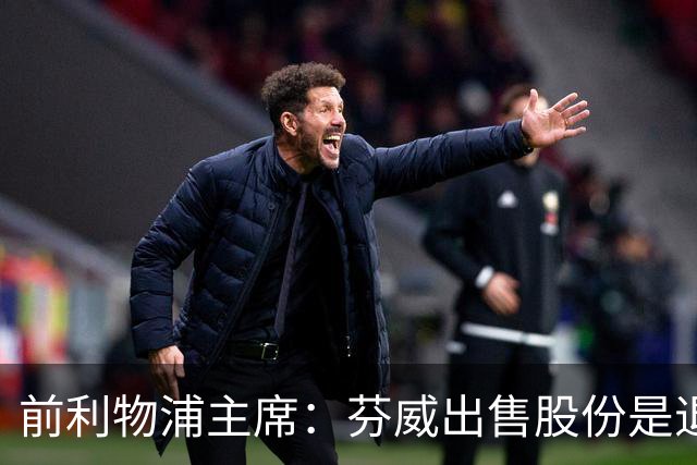 前利物浦主席：芬威出售股份是退出利物浦的开始，他们很负责任